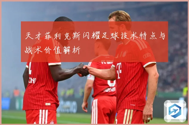 天才菲利克斯闪耀足球技术特点与战术价值解析