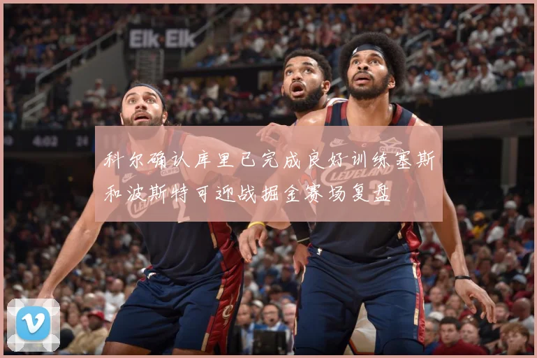 科尔确认库里已完成良好训练塞斯和波斯特可迎战掘金赛场复盘