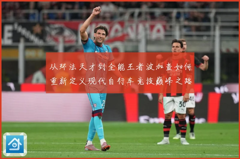 从环法天才到全能王者波加查如何重新定义现代自行车竞技巅峰之路解析