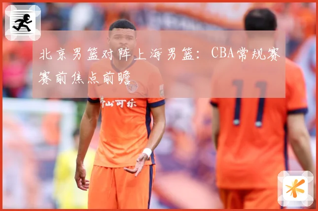 北京男篮对阵上海男篮：CBA常规赛赛前焦点前瞻