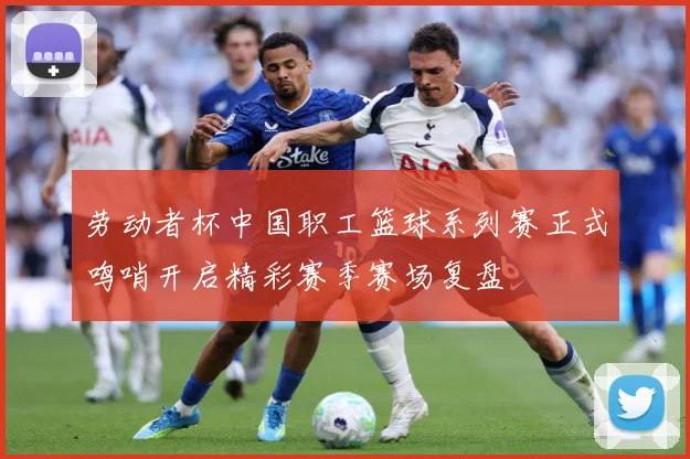 劳动者杯中国职工篮球系列赛正式鸣哨开启精彩赛季赛场复盘