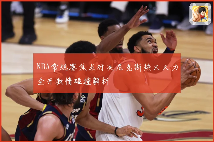 NBA常规赛焦点对决尼克斯热火火力全开激情碰撞解析
