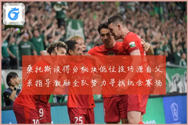 桑托斯谈得分秘诀低位技巧源自父亲指导激励全队努力寻找机会赛场复盘