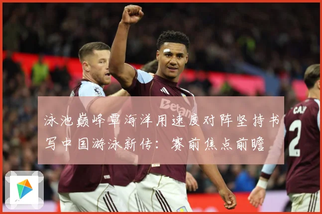 泳池巅峰覃海洋用速度对阵坚持书写中国游泳新传：赛前焦点前瞻