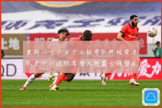 里斯二十六分十七板带队终结奇才队史十六连败客场大胜爵士强势反专题观察