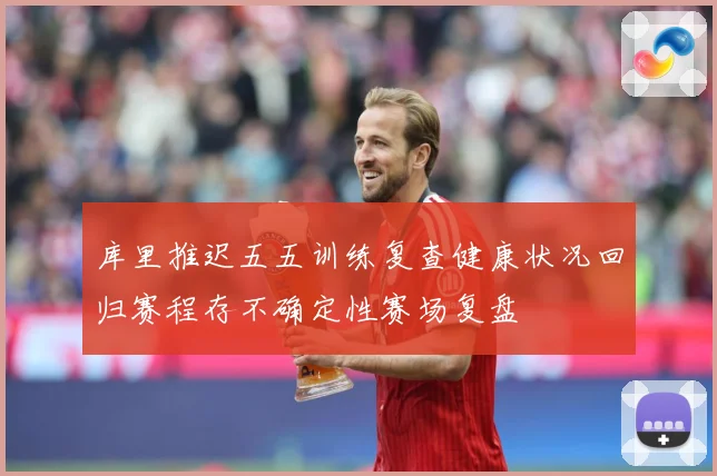 库里推迟五五训练复查健康状况回归赛程存不确定性赛场复盘