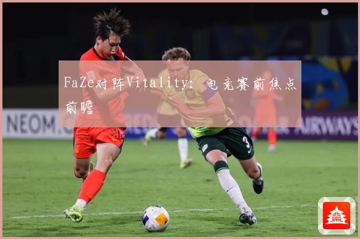FaZe对阵Vitality：电竞赛前焦点前瞻