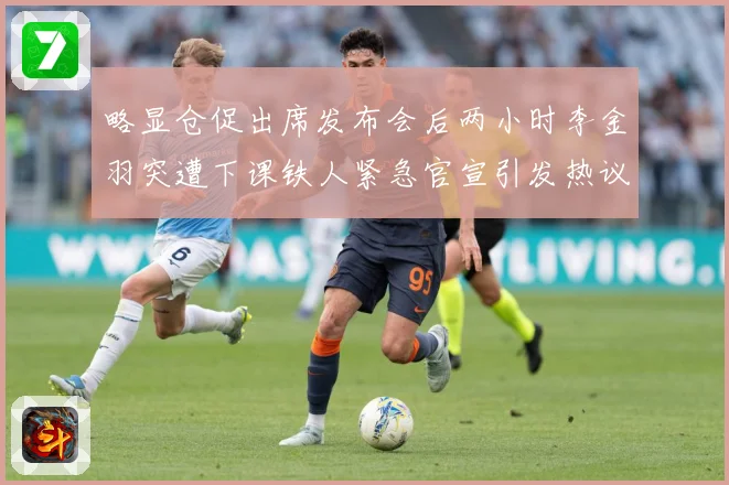 略显仓促出席发布会后两小时李金羽突遭下课铁人紧急官宣引发热议战术观察