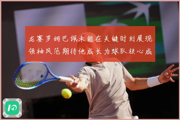 龙赛罗姆巴佩未能在关键时刻展现领袖风范期待他成长为球队核心成长观察