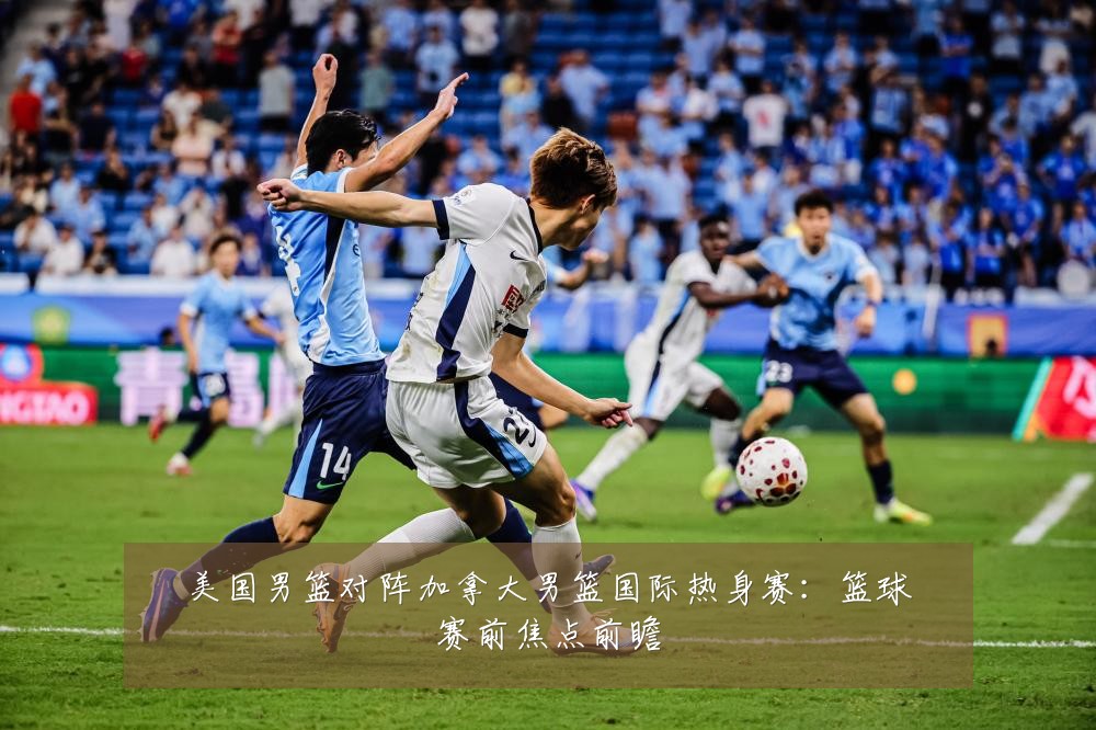 美国男篮对阵加拿大男篮国际热身赛：篮球赛前焦点前瞻